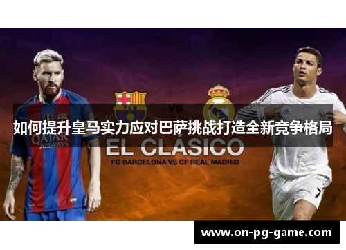 如何提升皇马实力应对巴萨挑战打造全新竞争格局
