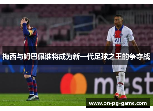 梅西与姆巴佩谁将成为新一代足球之王的争夺战
