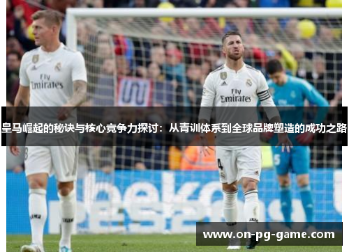 皇马崛起的秘诀与核心竞争力探讨：从青训体系到全球品牌塑造的成功之路
