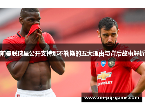 前曼联球星公开支持那不勒斯的五大理由与背后故事解析