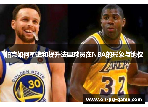 帕克如何塑造和提升法国球员在NBA的形象与地位