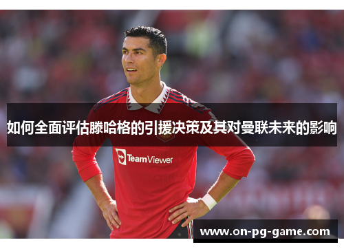 如何全面评估滕哈格的引援决策及其对曼联未来的影响