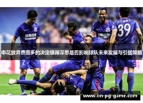 申花放弃费南多的决定值得深思是否影响球队未来发展与引援策略