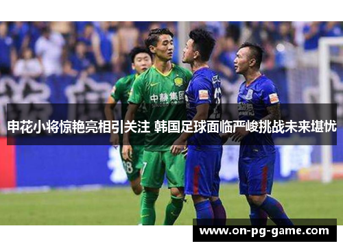 申花小将惊艳亮相引关注 韩国足球面临严峻挑战未来堪忧