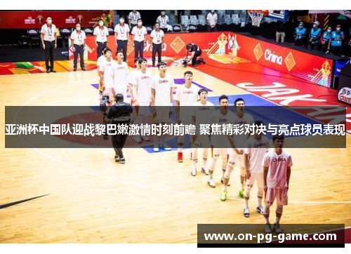 亚洲杯中国队迎战黎巴嫩激情时刻前瞻 聚焦精彩对决与亮点球员表现