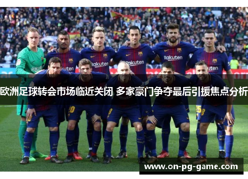 欧洲足球转会市场临近关闭 多家豪门争夺最后引援焦点分析