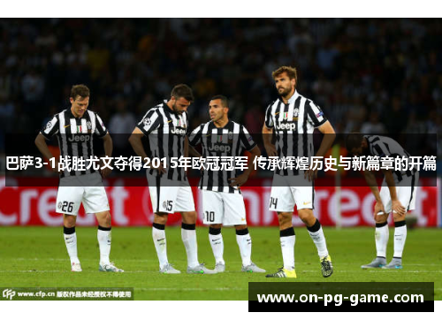 巴萨3-1战胜尤文夺得2015年欧冠冠军 传承辉煌历史与新篇章的开篇