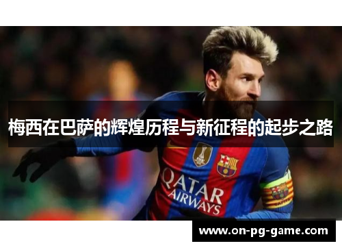 梅西在巴萨的辉煌历程与新征程的起步之路