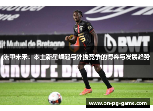 法甲未来:本土新星崛起与外援竞争的博弈与发展趋势 法甲未来:本土新星崛起与外援竞争的博弈与发展趋势