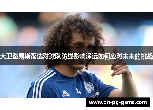 大卫路易斯落选对球队防线影响深远如何应对未来的挑战