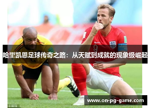 哈里凯恩足球传奇之路:从天赋到成就的现象级崛起 哈里凯恩足球传奇之路:从天赋到成就的现象级崛起