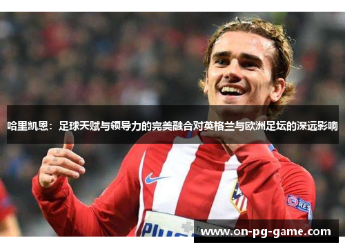 哈里凯恩：足球天赋与领导力的完美融合对英格兰与欧洲足坛的深远影响