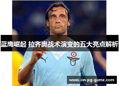 蓝鹰崛起 拉齐奥战术演变的五大亮点解析 蓝鹰崛起 拉齐奥战术演变的五大亮点解析