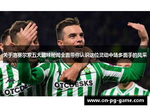 关于洛塞尔索五大趣味秘闻全面带你认识这位灵动中场多面手的风采 关于洛塞尔索五大趣味秘闻全面带你认识这位灵动中场多面手的风采