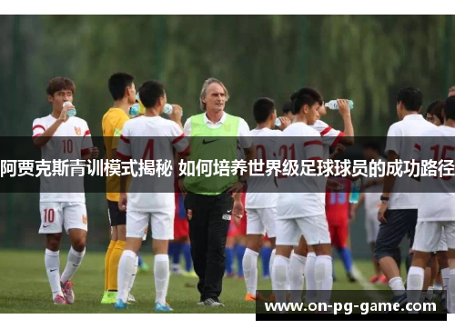 阿贾克斯青训模式揭秘 如何培养世界级足球球员的成功路径 阿贾克斯青训模式揭秘 如何培养世界级足球球员的成功路径