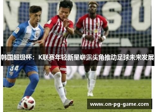 韩国超级杯：K联赛年轻新星崭露头角推动足球未来发展