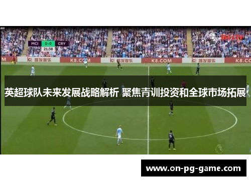 英超球队未来发展战略解析 聚焦青训投资和全球市场拓展