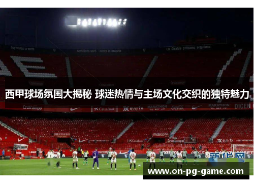 西甲球场氛围大揭秘 球迷热情与主场文化交织的独特魅力