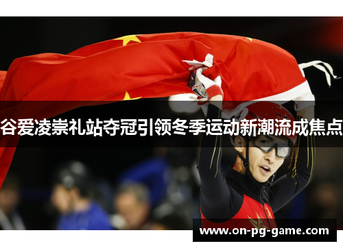 谷爱凌崇礼站夺冠引领冬季运动新潮流成焦点