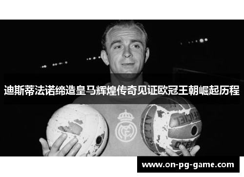 迪斯蒂法诺缔造皇马辉煌传奇见证欧冠王朝崛起历程