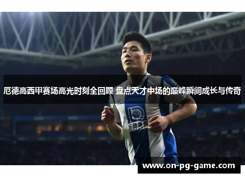 厄德高西甲赛场高光时刻全回顾 盘点天才中场的巅峰瞬间成长与传奇