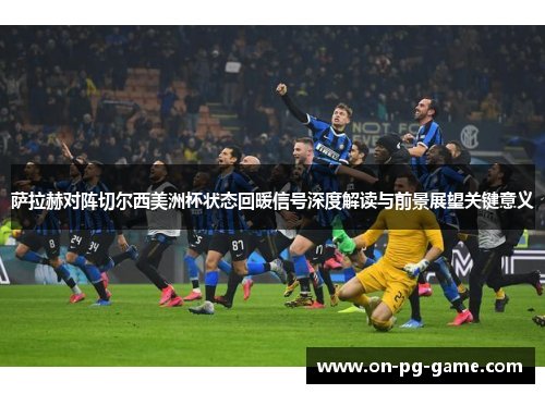 萨拉赫对阵切尔西美洲杯状态回暖信号深度解读与前景展望关键意义