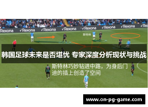 韩国足球未来是否堪忧 专家深度分析现状与挑战