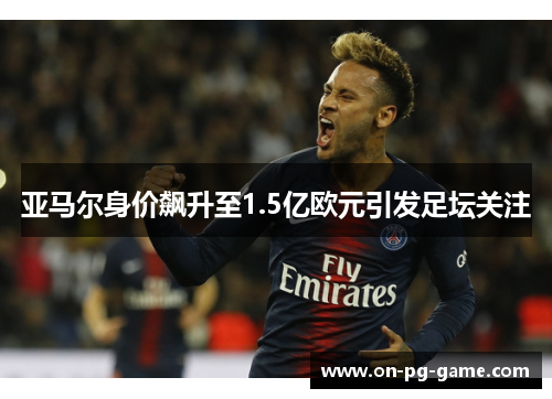 亚马尔身价飙升至1.5亿欧元引发足坛关注 亚马尔身价飙升至1.5亿欧元引发足坛关注