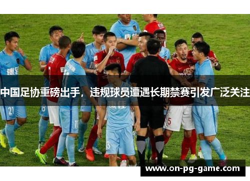 中国足协重磅出手，违规球员遭遇长期禁赛引发广泛关注