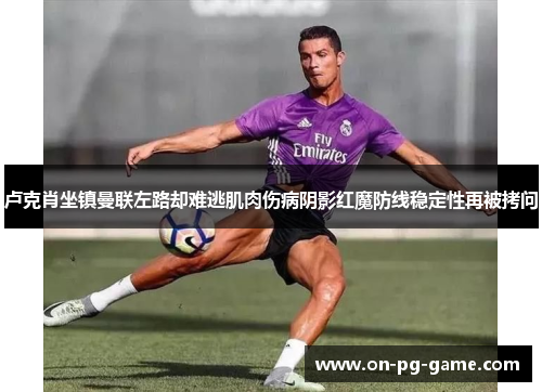 卢克肖坐镇曼联左路却难逃肌肉伤病阴影红魔防线稳定性再被拷问